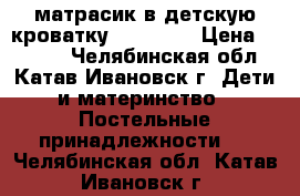 матрасик в детскую кроватку,120 -80. › Цена ­ 1 000 - Челябинская обл., Катав-Ивановск г. Дети и материнство » Постельные принадлежности   . Челябинская обл.,Катав-Ивановск г.